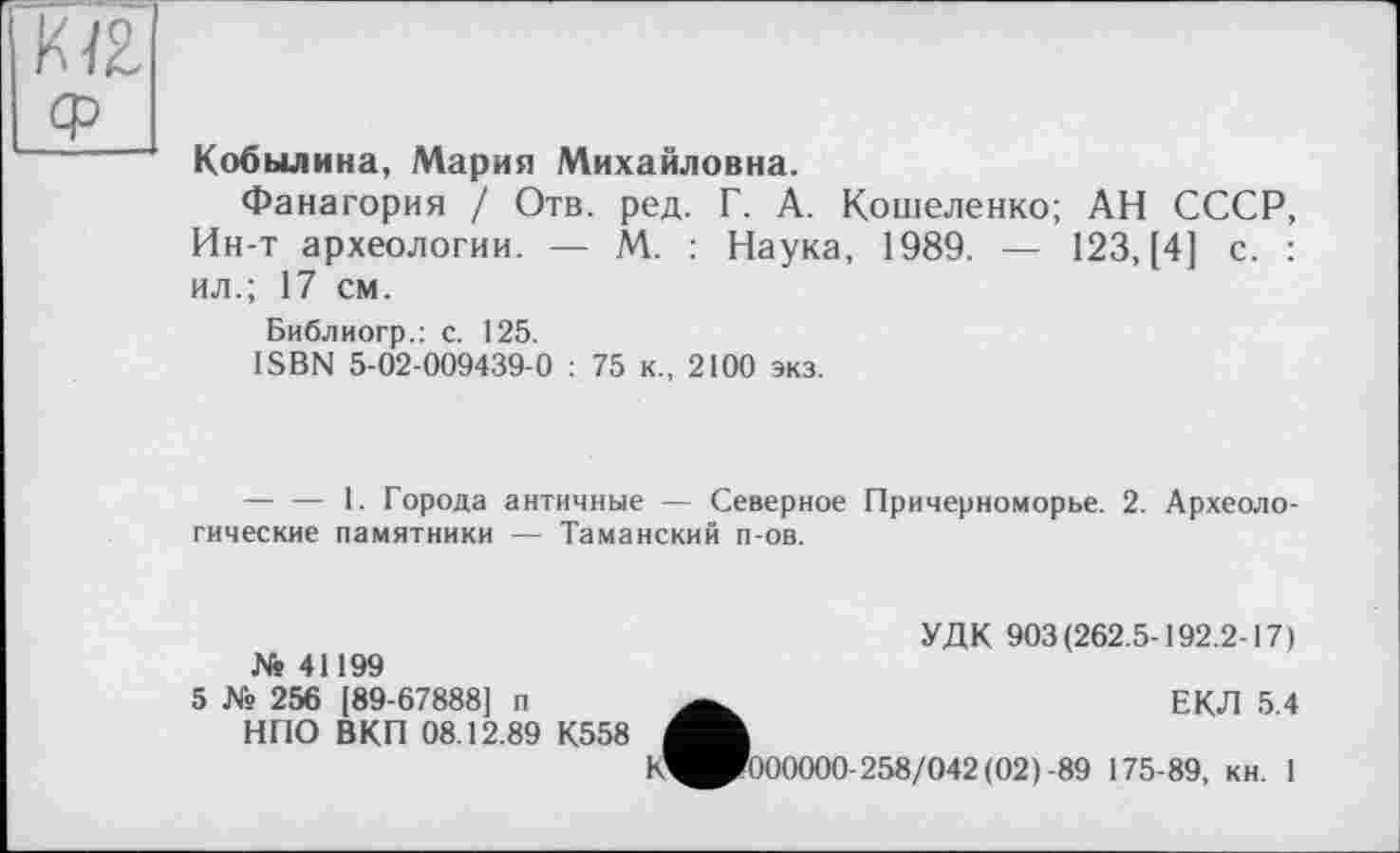 ﻿KIZ
Кобылина, Мария Михайловна.
Фанагория / Отв. ред. Г. А. Кошеленко; АН СССР, Ин-т археологии. — М. : Наука, 1989. — 123, [4] с. : ил.; 17 см.
Библиогр.: с. 125.
ISBN 5-02-009439-0 : 75 к., 2100 экз.
— — 1. Города античные — Северное Причерноморье. 2. Археологические памятники — Таманский п-ов.
УДК 903(262.5-192.2-17) № 41199
5 № 256 [89-67888] п	ЕКЛ 5 4
НПО ВКП 08.12.89 К558
К^^000000-258/042(02)-89 175-89, кн. 1